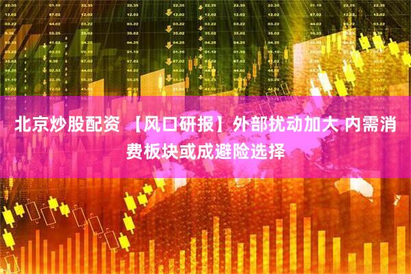 北京炒股配资 【风口研报】外部扰动加大 内需消费板块或成避险选择