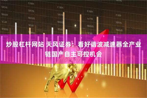 炒股杠杆网站 天风证券：看好谐波减速器全产业链国产自主可控机会