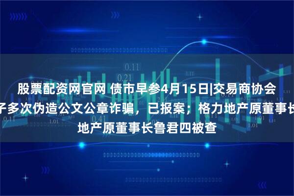 股票配资网官网 债市早参4月15日|交易商协会：有不法分子多次伪造公文公章诈骗，已报案；格力地产原董事长鲁君四被查