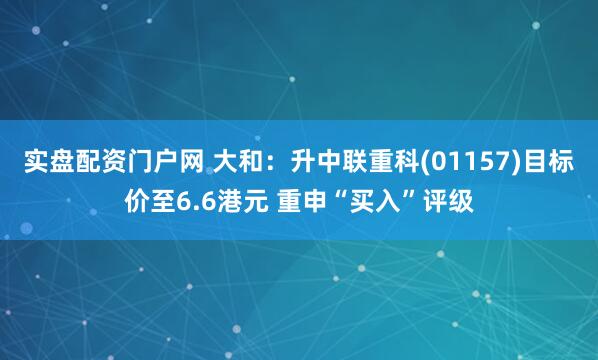 实盘配资门户网 大和：升中联重科(01157)目标价至6.6港元 重申“买入”评级