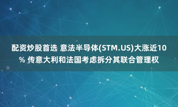 配资炒股首选 意法半导体(STM.US)大涨近10% 传意大利和法国考虑拆分其联合管理权