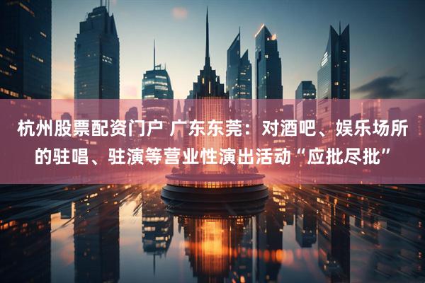 杭州股票配资门户 广东东莞：对酒吧、娱乐场所的驻唱、驻演等营业性演出活动“应批尽批”