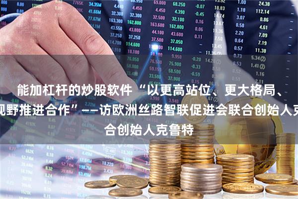 能加杠杆的炒股软件 “以更高站位、更大格局、更宽视野推进合作”——访欧洲丝路智联促进会联合创始人克鲁特