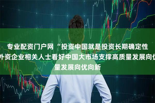专业配资门户网 “投资中国就是投资长期确定性”——外资企业相关人士看好中国大市场支撑高质量发展向优向新