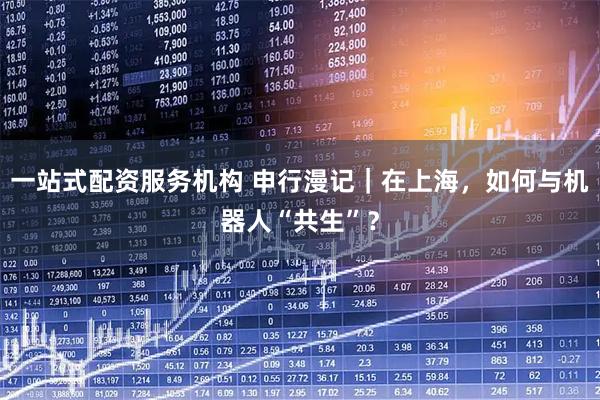 一站式配资服务机构 申行漫记｜在上海，如何与机器人“共生”？