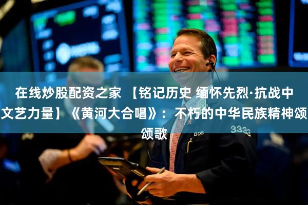 在线炒股配资之家 【铭记历史 缅怀先烈·抗战中的文艺力量】《黄河大合唱》：不朽的中华民族精神颂歌