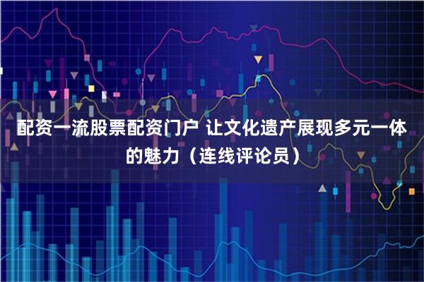 配资一流股票配资门户 让文化遗产展现多元一体的魅力（连线评论员）