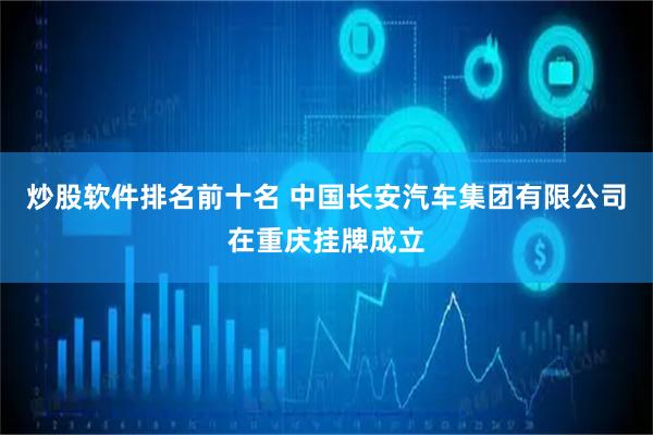 炒股软件排名前十名 中国长安汽车集团有限公司在重庆挂牌成立