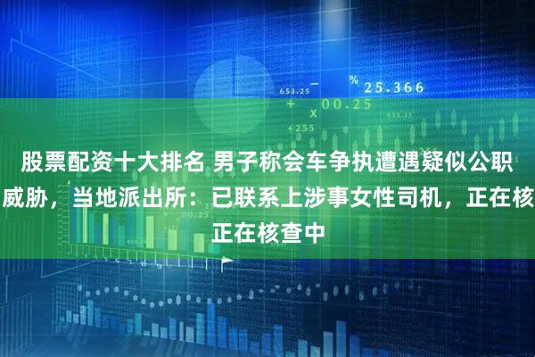股票配资十大排名 男子称会车争执遭遇疑似公职人员威胁，当地派出所：已联系上涉事女性司机，正在核查中