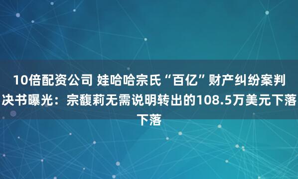 10倍配资公司 娃哈哈宗氏“百亿”财产纠纷案判决书曝光：宗馥莉无需说明转出的108.5万美元下落