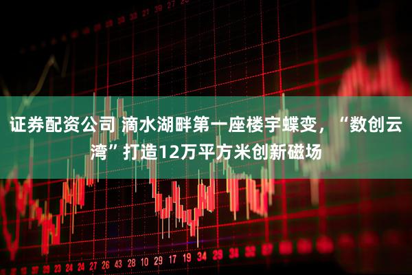 证券配资公司 滴水湖畔第一座楼宇蝶变，“数创云湾”打造12万平方米创新磁场