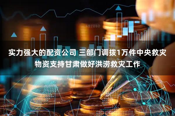 实力强大的配资公司 三部门调拨1万件中央救灾物资支持甘肃做好洪涝救灾工作