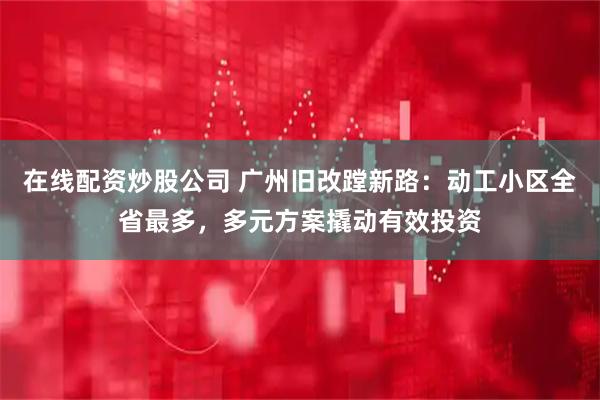 在线配资炒股公司 广州旧改蹚新路：动工小区全省最多，多元方案撬动有效投资