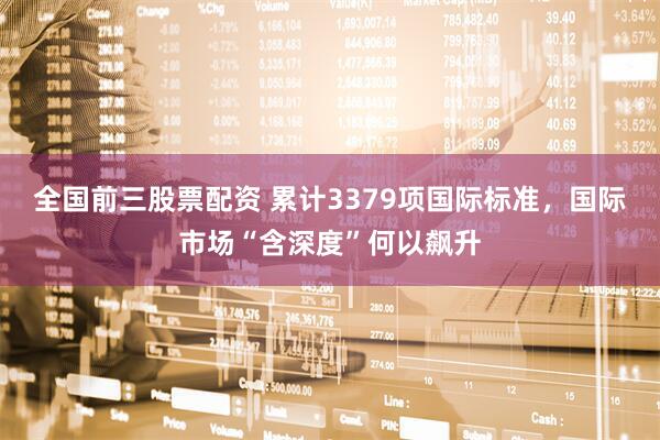 全国前三股票配资 累计3379项国际标准，国际市场“含深度”何以飙升