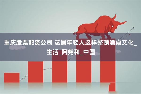 重庆股票配资公司 这届年轻人这样整顿酒桌文化_生活_阿尧和_中国