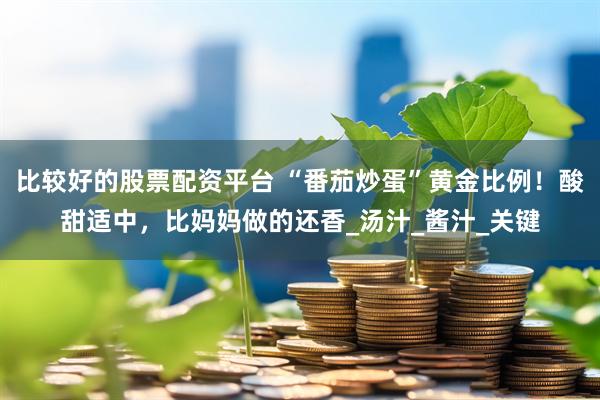 比较好的股票配资平台 “番茄炒蛋”黄金比例！酸甜适中，比妈妈做的还香_汤汁_酱汁_关键
