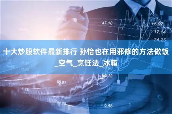 十大炒股软件最新排行 孙怡也在用邪修的方法做饭_空气_烹饪法_冰箱