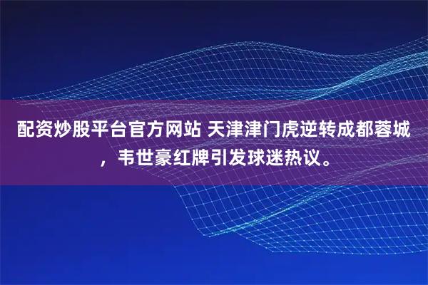配资炒股平台官方网站 天津津门虎逆转成都蓉城，韦世豪红牌引发球迷热议。