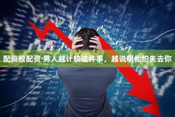 配资股配资 男人越计较这件事，越说明他怕失去你